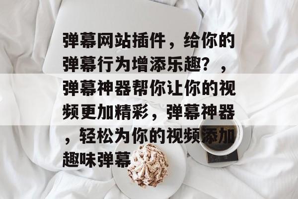 弹幕网站插件，给你的弹幕行为增添乐趣？，弹幕神器帮你让你的视频更加精彩，弹幕神器，轻松为你的视频添加趣味弹幕