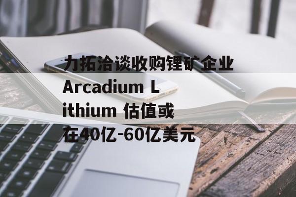 力拓洽谈收购锂矿企业Arcadium Lithium 估值或在40亿-60亿美元 力拓洽谈收购锂矿企业Arcadium Lithium 估值或在40亿-60亿美元