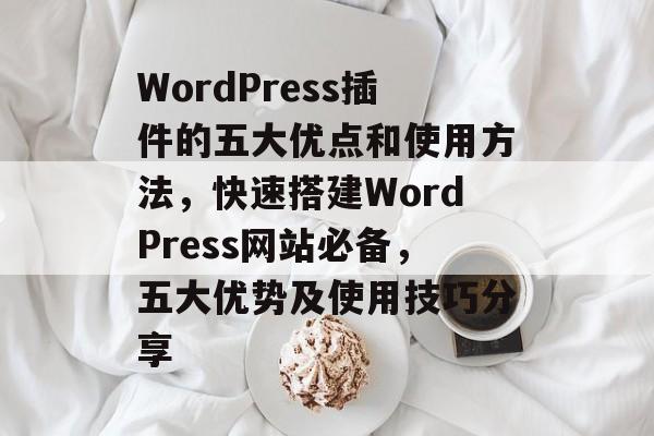 WordPress插件的五大优点和使用方法,快速搭建WordPress网站必备,五大优势及使用技巧分享 WordPress插件的五大优点和使用方法,快速搭建WordPress网站必备,五大优势及使用技巧分享