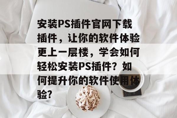 安装PS插件官网下载插件，让你的软件体验更上一层楼，学会如何轻松安装PS插件？如何提升你的软件使用体验?