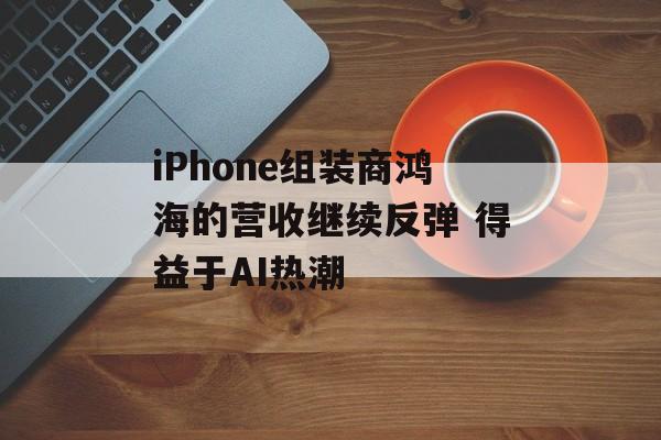 iPhone组装商鸿海的营收继续反弹 得益于AI热潮 iPhone组装商鸿海的营收继续反弹 得益于AI热潮