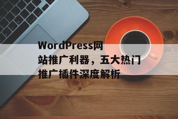 WordPress网站推广利器,五大热门推广插件深度解析 WordPress网站推广利器,五大热门推广插件深度解析