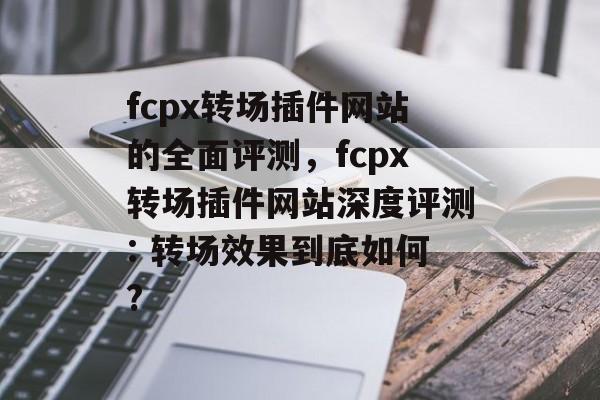 fcpx转场插件网站的全面评测，fcpx转场插件网站深度评测: 转场效果到底如何?