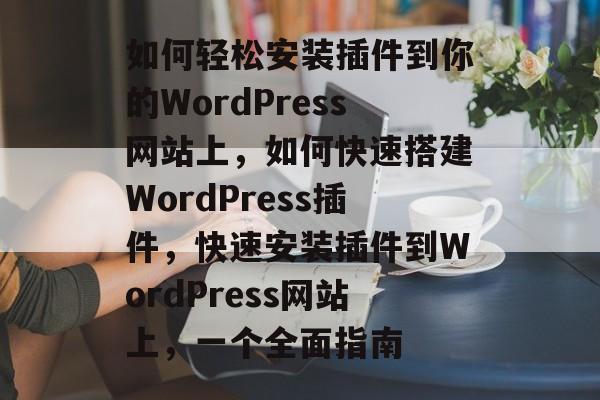 如何轻松安装插件到你的WordPress网站上,如何快速搭建WordPress插件,快速安装插件到WordPress网站上,一个全面指南 如何轻松安装插件到你的WordPress网站上,如何快速搭建WordPress插件,快速安装插件到WordPress网站上,一个全面指南