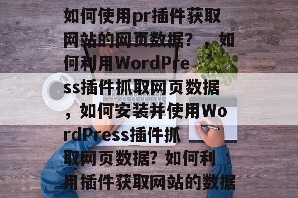 如何使用pr插件获取网站的网页数据？，如何利用WordPress插件抓取网页数据，如何安装并使用WordPress插件抓取网页数据? 如何利用插件获取网站的数据
