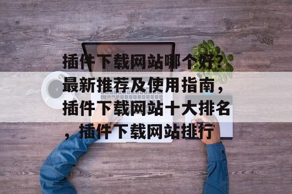 插件下载网站哪个好?最新推荐及使用指南,插件下载网站十大排名,插件下载网站排行 插件下载网站哪个好?最新推荐及使用指南,插件下载网站十大排名,插件下载网站排行
