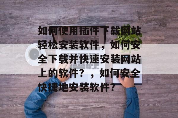如何使用插件下载网站轻松安装软件，如何安全下载并快速安装网站上的软件？，如何安全快捷地安装软件？