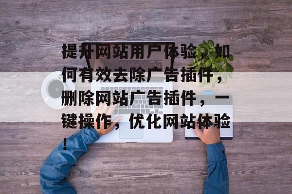 提升网站用户体验,如何有效去除广告插件,删除网站广告插件,一键操作,优化网站体验! 提升网站用户体验,如何有效去除广告插件,删除网站广告插件,一键操作,优化网站体验!