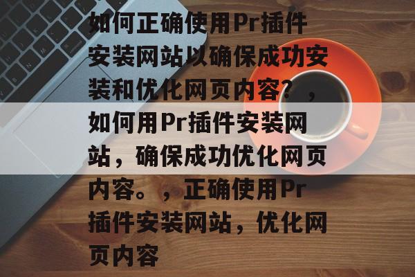 如何正确使用Pr插件安装网站以确保成功安装和优化网页内容?,如何用Pr插件安装网站,确保成功优化网页内容。,正确使用Pr插件安装网站,优化网页内容 如何正确使用Pr插件安装网站以确保成功安装和优化网页内容?,如何用Pr插件安装网站,确保成功优化网页内容。,正确使用Pr插件安装网站,优化网页内容