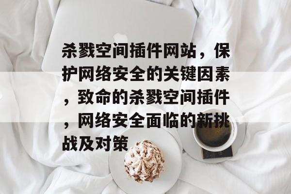 杀戮空间插件网站,保护网络安全的关键因素,致命的杀戮空间插件,网络安全面临的新挑战及对策 杀戮空间插件网站,保护网络安全的关键因素,致命的杀戮空间插件,网络安全面临的新挑战及对策