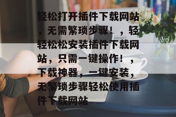 轻松打开插件下载网站,无需繁琐步骤!,轻轻松松安装插件下载网站,只需一键操作!,下载神器,一键安装,无繁琐步骤轻松使用插件下载网站 轻松打开插件下载网站,无需繁琐步骤!,轻轻松松安装插件下载网站,只需一键操作!,下载神器,一键安装,无繁琐步骤轻松使用插件下载网站