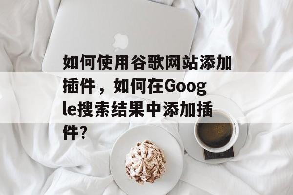 如何使用谷歌网站添加插件,如何在Google搜索结果中添加插件? 如何使用谷歌网站添加插件,如何在Google搜索结果中添加插件?