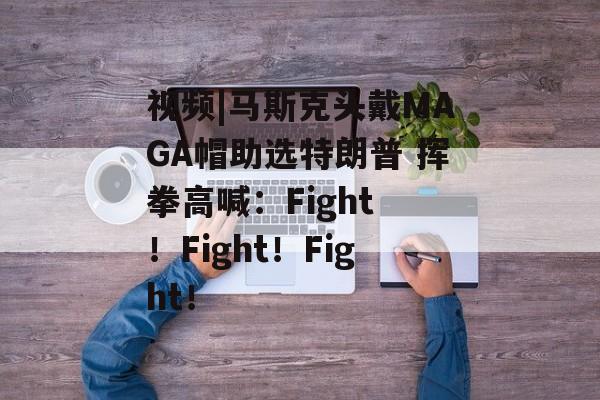 视频|马斯克头戴MAGA帽助选特朗普 挥拳高喊：Fight ！Fight！Fight！