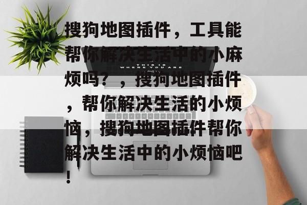 搜狗地图插件,工具能帮你解决生活中的小麻烦吗?,搜狗地图插件,帮你解决生活的小烦恼,搜狗地图插件帮你解决生活中的小烦恼吧! 搜狗地图插件,工具能帮你解决生活中的小麻烦吗?,搜狗地图插件,帮你解决生活的小烦恼,搜狗地图插件帮你解决生活中的小烦恼吧!