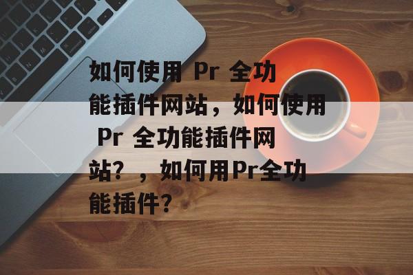 如何使用 Pr 全功能插件网站,如何使用 Pr 全功能插件网站?,如何用Pr全功能插件? 如何使用 Pr 全功能插件网站,如何使用 Pr 全功能插件网站?,如何用Pr全功能插件?