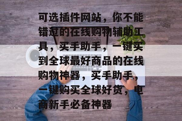 可选插件网站,你不能错过的在线购物辅助工具,买手助手,一键买到全球最好商品的在线购物神器,买手助手,一键购买全球好货,电商新手必备神器 可选插件网站,你不能错过的在线购物辅助工具,买手助手,一键买到全球最好商品的在线购物神器,买手助手,一键购买全球好货,电商新手必备神器