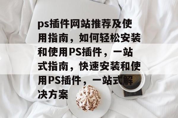 ps插件网站推荐及使用指南，如何轻松安装和使用PS插件，一站式指南，快速安装和使用PS插件，一站式解决方案