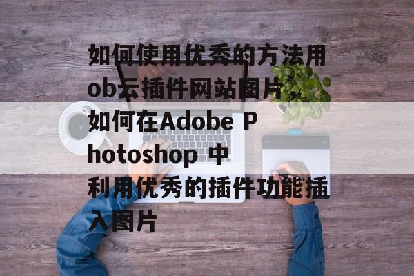 如何使用优秀的方法用ob云插件网站图片,如何在Adobe Photoshop 中利用优秀的插件功能插入图片 如何使用优秀的方法用ob云插件网站图片,如何在Adobe Photoshop 中利用优秀的插件功能插入图片