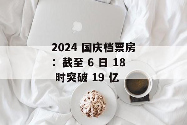2024 国庆档票房：截至 6 日 18 时突破 19 亿