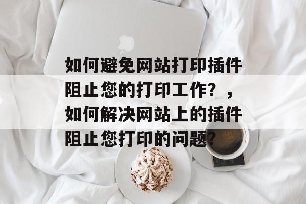如何避免网站打印插件阻止您的打印工作?,如何解决网站上的插件阻止您打印的问题? 如何避免网站打印插件阻止您的打印工作?,如何解决网站上的插件阻止您打印的问题?