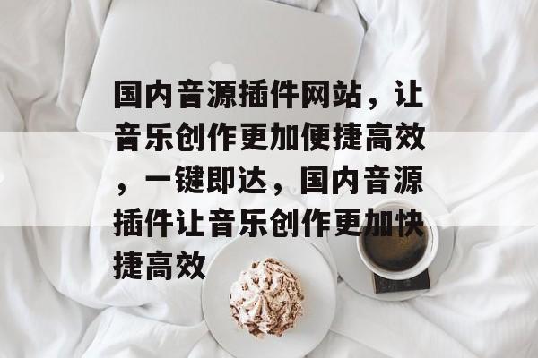 国内音源插件网站,让音乐创作更加便捷高效,一键即达,国内音源插件让音乐创作更加快捷高效 国内音源插件网站,让音乐创作更加便捷高效,一键即达,国内音源插件让音乐创作更加快捷高效