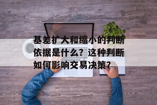基差扩大和缩小的判断依据是什么？这种判断如何影响交易决策？