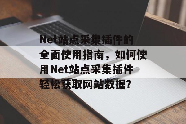 Net站点采集插件的全面使用指南，如何使用Net站点采集插件轻松获取网站数据？