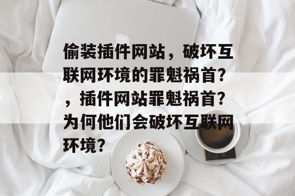 偷装插件网站,破坏互联网环境的罪魁祸首?,插件网站罪魁祸首?为何他们会破坏互联网环境? 偷装插件网站,破坏互联网环境的罪魁祸首?,插件网站罪魁祸首?为何他们会破坏互联网环境?