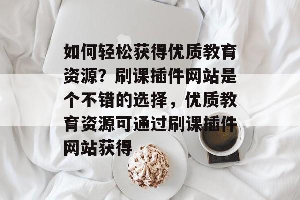 如何轻松获得优质教育资源?刷课插件网站是个不错的选择,优质教育资源可通过刷课插件网站获得 如何轻松获得优质教育资源?刷课插件网站是个不错的选择,优质教育资源可通过刷课插件网站获得