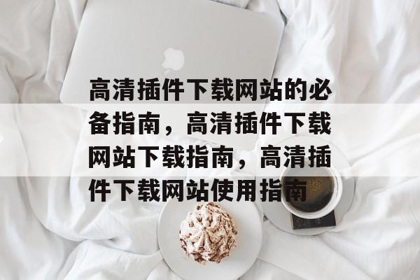 高清插件下载网站的必备指南，高清插件下载网站下载指南，高清插件下载网站使用指南
