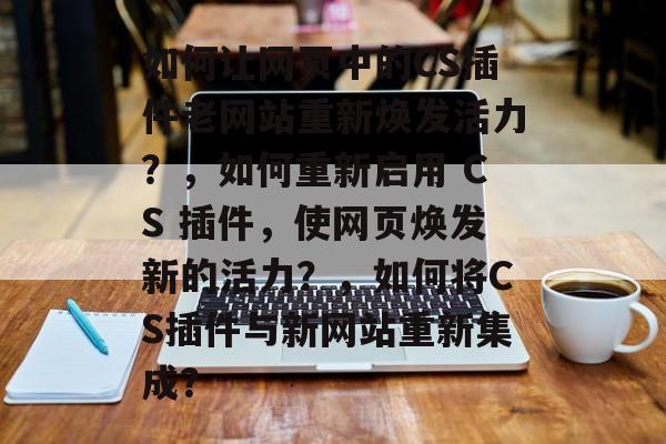 如何让网页中的CS插件老网站重新焕发活力？，如何重新启用 CS 插件，使网页焕发新的活力？，如何将CS插件与新网站重新集成？