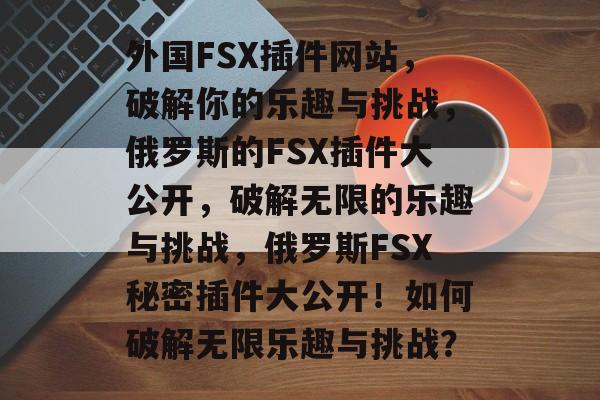 外国FSX插件网站，破解你的乐趣与挑战，俄罗斯的FSX插件大公开，破解无限的乐趣与挑战，俄罗斯FSX秘密插件大公开！如何破解无限乐趣与挑战？