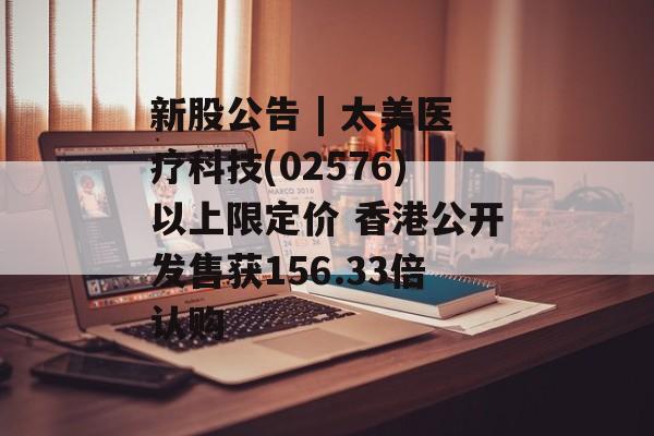 新股公告 | 太美医疗科技(02576)以上限定价 香港公开发售获156.33倍认购