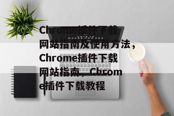 Chrome插件下载网站指南及使用方法，Chrome插件下载网站指南，Chrome插件下载教程