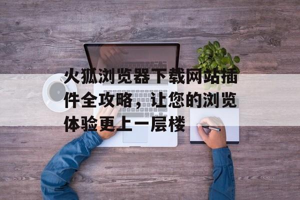 火狐浏览器下载网站插件全攻略，让您的浏览体验更上一层楼