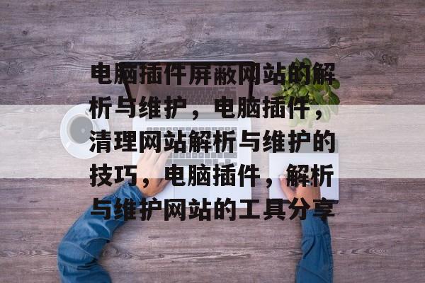 电脑插件屏蔽网站的解析与维护,电脑插件,清理网站解析与维护的技巧,电脑插件,解析与维护网站的工具分享 电脑插件屏蔽网站的解析与维护,电脑插件,清理网站解析与维护的技巧,电脑插件,解析与维护网站的工具分享