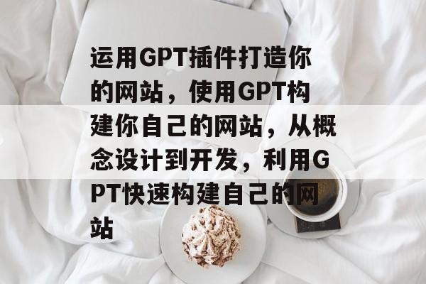 运用GPT插件打造你的网站,使用GPT构建你自己的网站,从概念设计到开发,利用GPT快速构建自己的网站 运用GPT插件打造你的网站,使用GPT构建你自己的网站,从概念设计到开发,利用GPT快速构建自己的网站