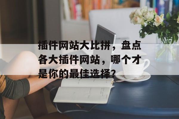 插件网站大比拼,盘点各大插件网站,哪个才是你的最佳选择? 插件网站大比拼,盘点各大插件网站,哪个才是你的最佳选择?