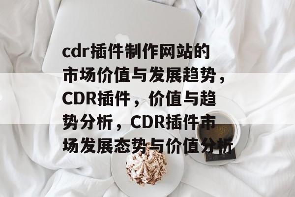 cdr插件制作网站的市场价值与发展趋势,CDR插件,价值与趋势分析,CDR插件市场发展态势与价值分析 cdr插件制作网站的市场价值与发展趋势,CDR插件,价值与趋势分析,CDR插件市场发展态势与价值分析