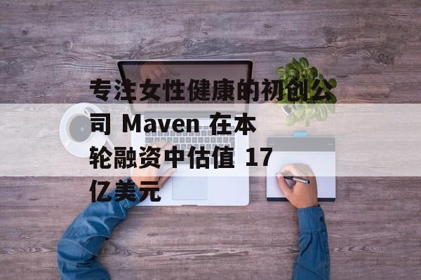 专注女性健康的初创公司 Maven 在本轮融资中估值 17 亿美元