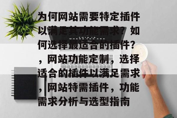 为何网站需要特定插件以满足其功能需求?如何选择最适合的插件?,网站功能定制,选择适合的插件以满足需求,网站特需插件,功能需求分析与选型指南 为何网站需要特定插件以满足其功能需求?如何选择最适合的插件?,网站功能定制,选择适合的插件以满足需求,网站特需插件,功能需求分析与选型指南
