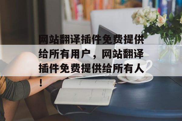 网站翻译插件免费提供给所有用户，网站翻译插件免费提供给所有人！