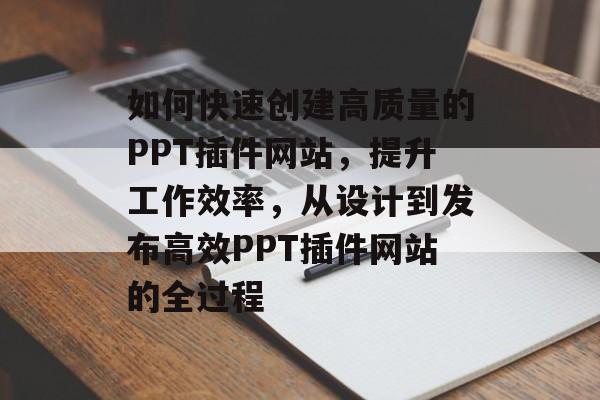 如何快速创建高质量的PPT插件网站，提升工作效率，从设计到发布高效PPT插件网站的全过程