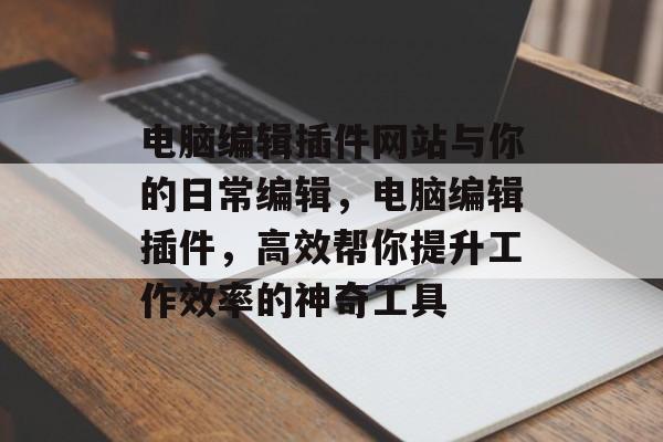 电脑编辑插件网站与你的日常编辑，电脑编辑插件，高效帮你提升工作效率的神奇工具