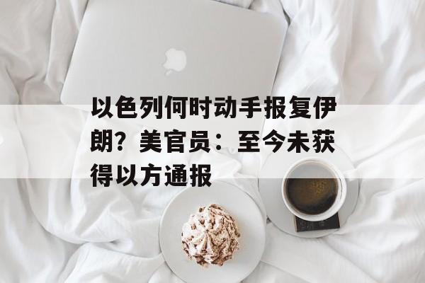 以色列何时动手报复伊朗?美官员:至今未获得以方通报 以色列何时动手报复伊朗?美官员:至今未获得以方通报