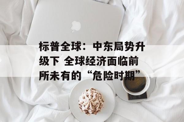 标普全球:中东局势升级下 全球经济面临前所未有的“危险时期” 标普全球:中东局势升级下 全球经济面临前所未有的“危险时期”