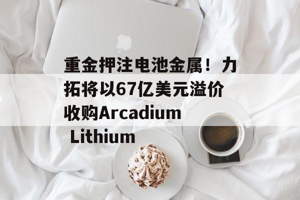 重金押注电池金属！力拓将以67亿美元溢价收购Arcadium Lithium