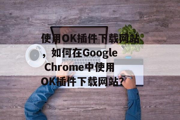 使用OK插件下载网站,如何在Google Chrome中使用OK插件下载网站? 使用OK插件下载网站,如何在Google Chrome中使用OK插件下载网站?