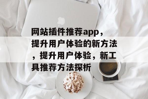 网站插件推荐app,提升用户体验的新方法,提升用户体验,新工具推荐方法探析 网站插件推荐app,提升用户体验的新方法,提升用户体验,新工具推荐方法探析