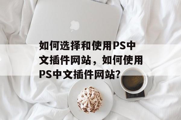 如何选择和使用PS中文插件网站,如何使用PS中文插件网站? 如何选择和使用PS中文插件网站,如何使用PS中文插件网站?